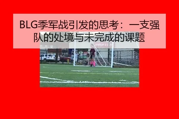 BLG季军战引发的思考：一支强队的处境与未完成的课题