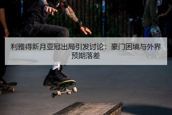 利雅得新月亚冠出局引发讨论：豪门困境与外界预期落差